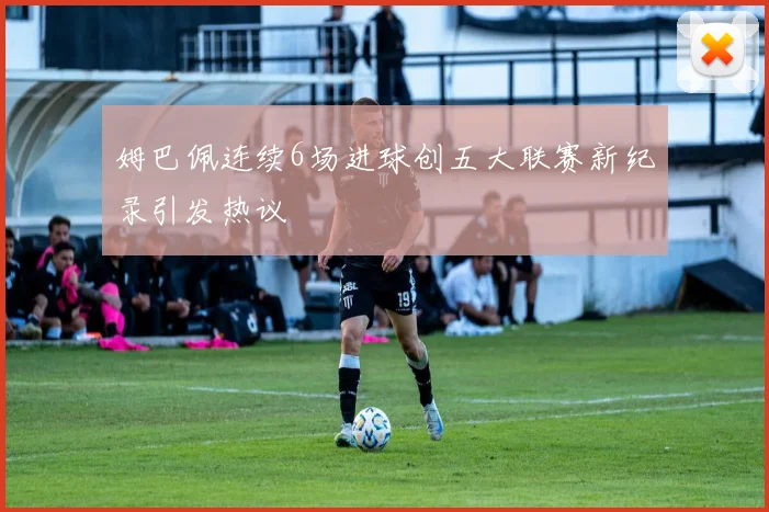 姆巴佩连续6场进球创五大联赛新纪录引发热议