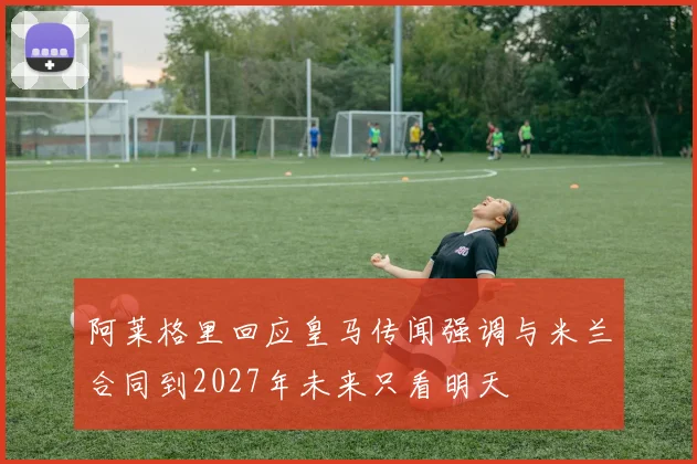 阿莱格里回应皇马传闻强调与米兰合同到2027年未来只看明天