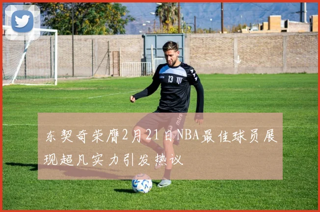 东契奇荣膺2月21日NBA最佳球员展现超凡实力引发热议