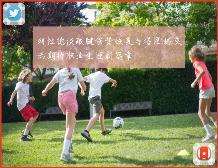 利拉德谈跟腱伤势恢复与塔图姆交流期待职业生涯新篇章