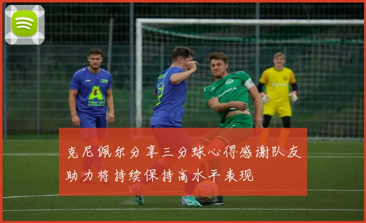 克尼佩尔分享三分球心得感谢队友助力将持续保持高水平表现