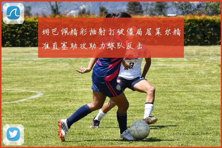 姆巴佩精彩抽射打破僵局居莱尔精准直塞助攻助力球队反击