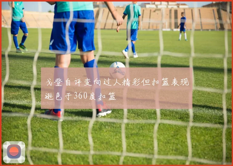 戈登自评变向过人精彩但扣篮表现逊色于360度扣篮