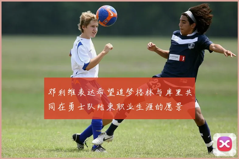 邓利维表达希望追梦格林与库里共同在勇士队结束职业生涯的愿景