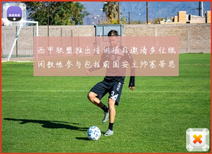 西甲联盟推出培训项目邀请多位赋闲教练参与包括前国安主帅塞蒂恩在内