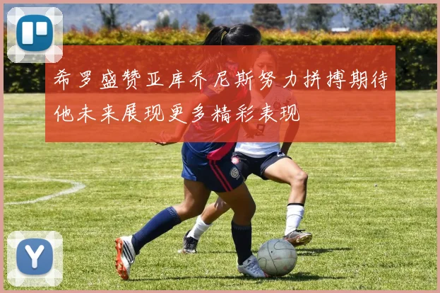 希罗盛赞亚库乔尼斯努力拼搏期待他未来展现更多精彩表现