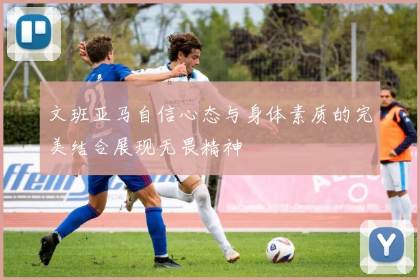 文班亚马自信心态与身体素质的完美结合展现无畏精神