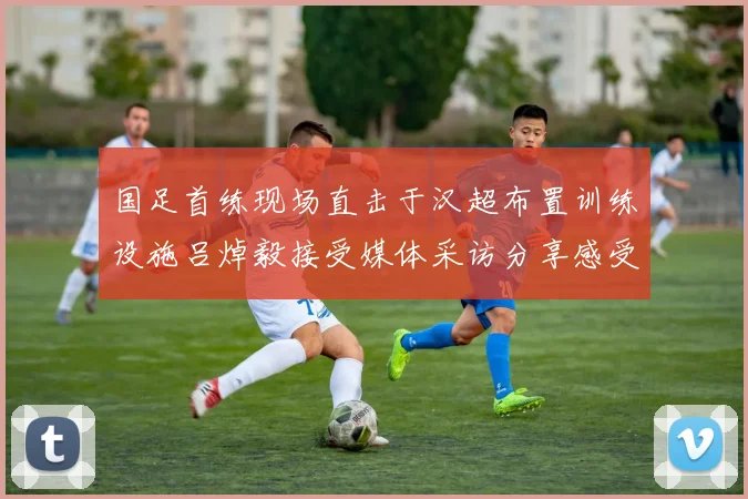 国足首练现场直击于汉超布置训练设施吕焯毅接受媒体采访分享感受
