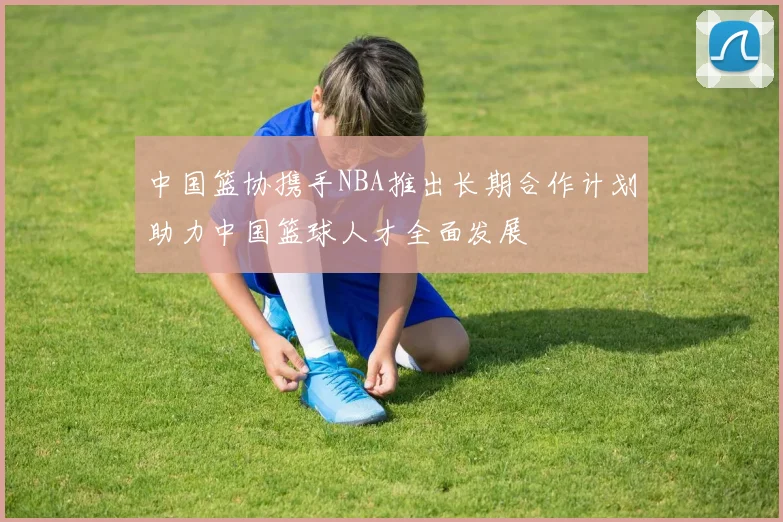 中国篮协携手NBA推出长期合作计划助力中国篮球人才全面发展