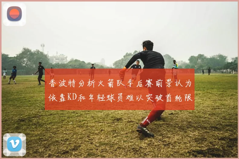 香波特分析火箭队季后赛前景认为依靠KD和年轻球员难以突破首轮限制