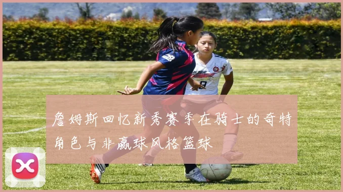 詹姆斯回忆新秀赛季在骑士的奇特角色与非赢球风格篮球