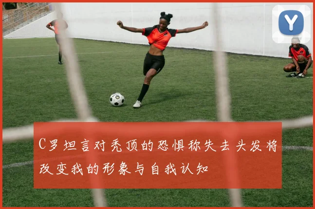 C罗坦言对秃顶的恐惧称失去头发将改变我的形象与自我认知