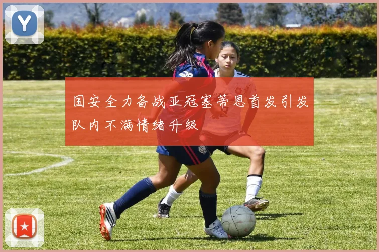 国安全力备战亚冠塞蒂恩首发引发队内不满情绪升级