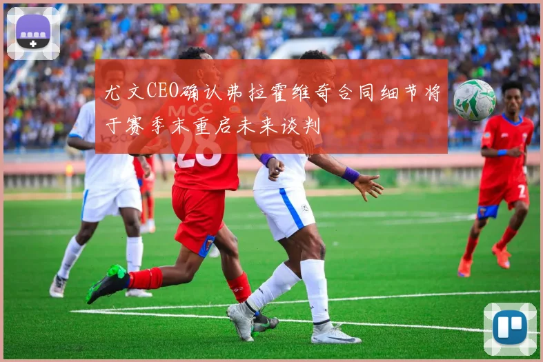 尤文CEO确认弗拉霍维奇合同细节将于赛季末重启未来谈判