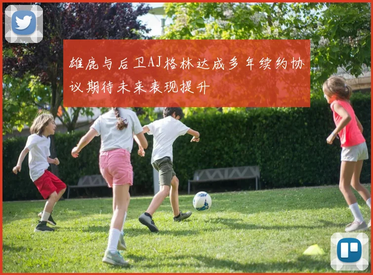 雄鹿与后卫AJ格林达成多年续约协议期待未来表现提升