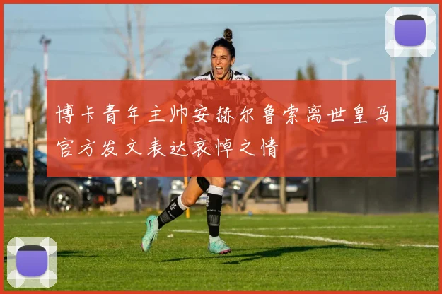 博卡青年主帅安赫尔鲁索离世皇马官方发文表达哀悼之情