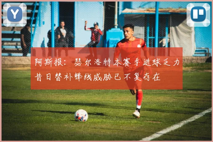 阿斯报：瑟尔洛特本赛季进球乏力昔日替补锋线威胁已不复存在