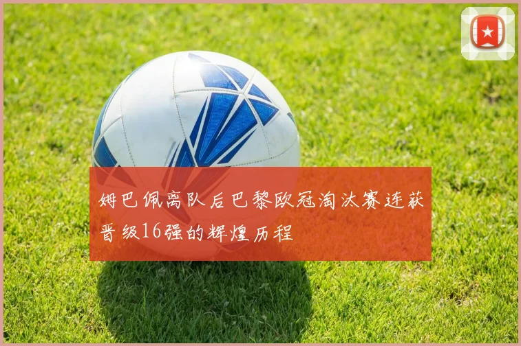 姆巴佩离队后巴黎欧冠淘汰赛连获晋级16强的辉煌历程