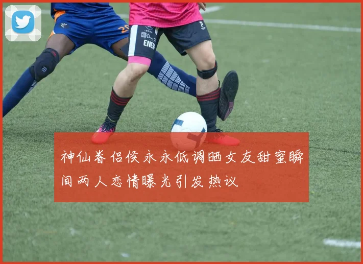 神仙眷侣侯永永低调晒女友甜蜜瞬间两人恋情曝光引发热议