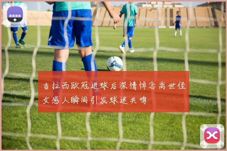 吉拉西欧冠进球后深情悼念离世侄女感人瞬间引发球迷共鸣