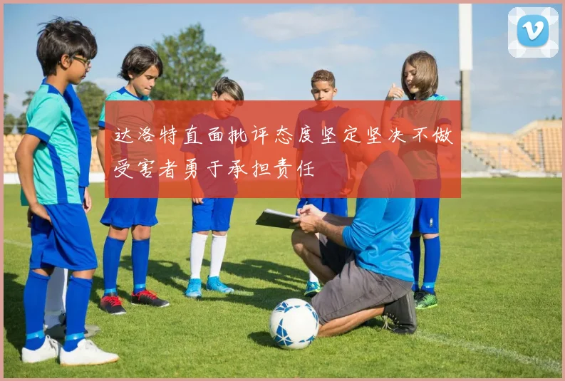 达洛特直面批评态度坚定坚决不做受害者勇于承担责任