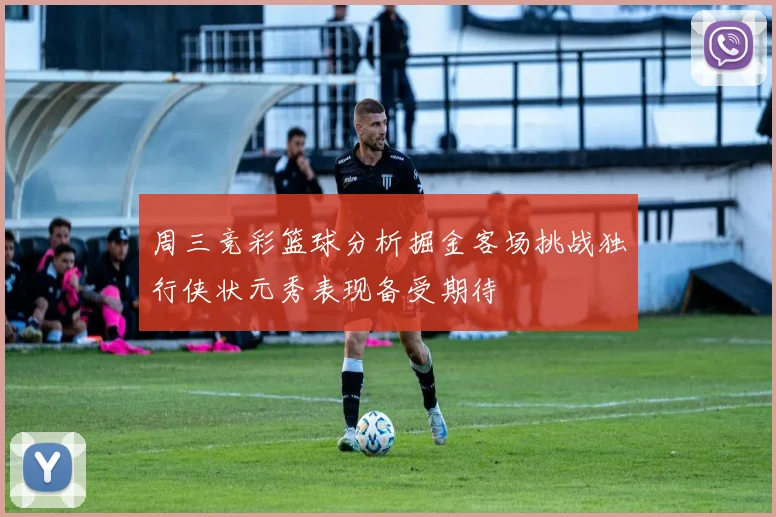 周三竞彩篮球分析掘金客场挑战独行侠状元秀表现备受期待