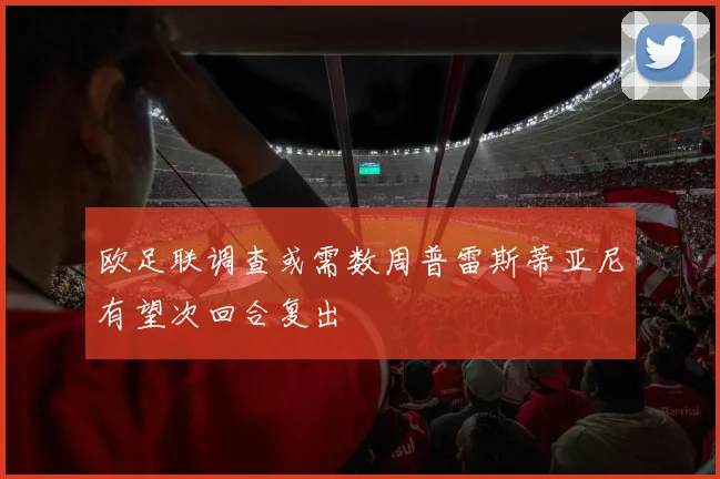 欧足联调查或需数周普雷斯蒂亚尼有望次回合复出