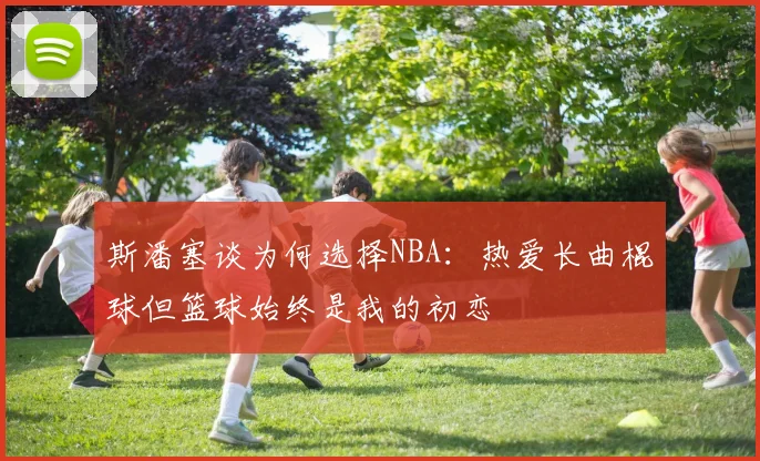 斯潘塞谈为何选择NBA：热爱长曲棍球但篮球始终是我的初恋