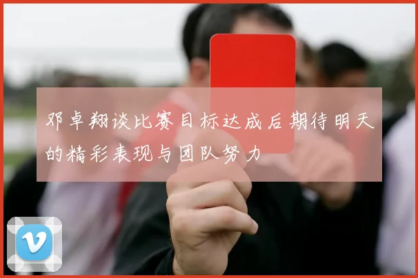 邓卓翔谈比赛目标达成后期待明天的精彩表现与团队努力