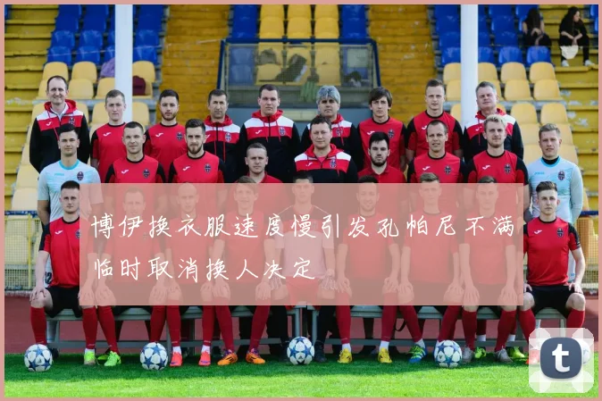 博伊换衣服速度慢引发孔帕尼不满临时取消换人决定