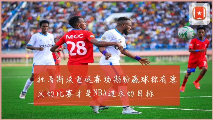 托马斯谈重返赛场期盼赢球称有意义的比赛才是NBA追求的目标