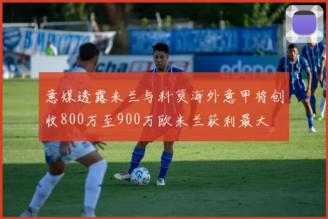 意媒透露米兰与科莫海外意甲将创收800万至900万欧米兰获利最大