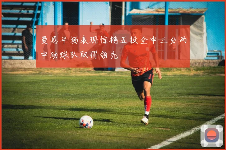 曼恩半场表现惊艳五投全中三分两中助球队取得领先