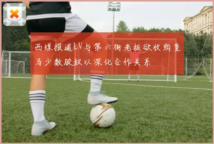 西媒报道LV与第六街老板欲收购皇马少数股权以深化合作关系
