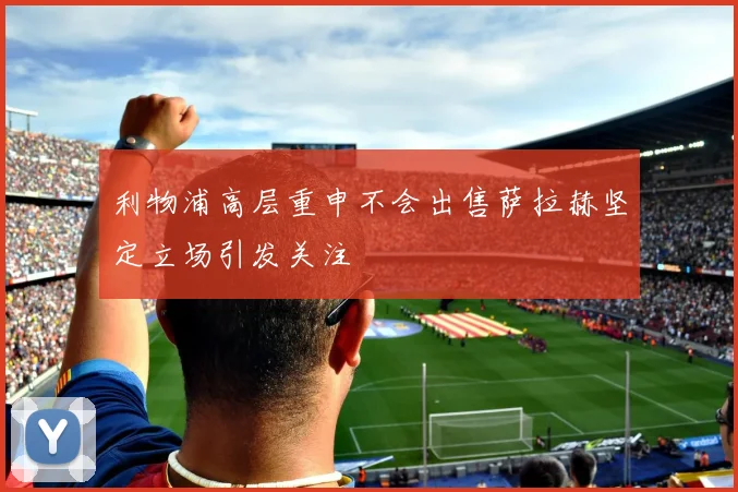 利物浦高层重申不会出售萨拉赫坚定立场引发关注