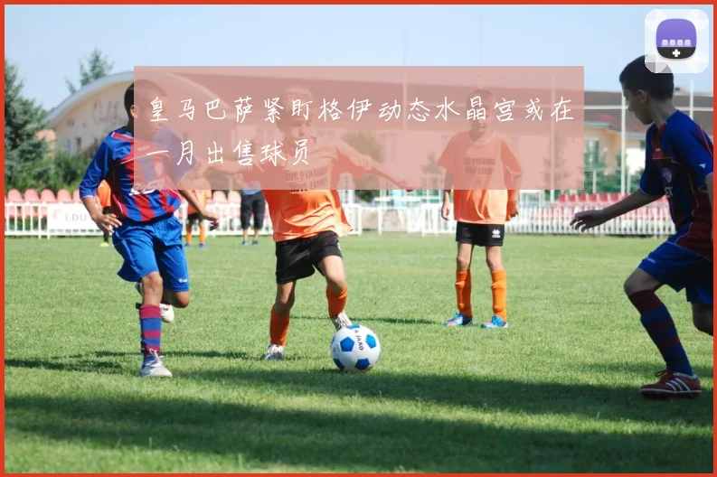 皇马巴萨紧盯格伊动态水晶宫或在一月出售球员