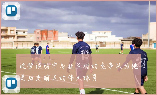 追梦谈防守与杜兰特的竞争认为他是历史前五的伟大球员