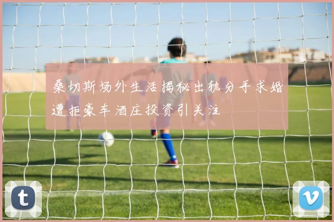桑切斯场外生活揭秘出轨分手求婚遭拒豪车酒庄投资引关注