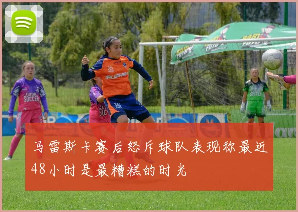 马雷斯卡赛后怒斥球队表现称最近48小时是最糟糕的时光